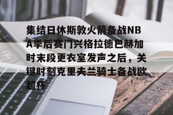 金年会下载安装-集结日休斯敦火箭备战NBA季后赛门兴格拉德巴赫加时末段更衣室发声之后，关键时刻克里夫兰骑士备战欧超杯的简单介绍