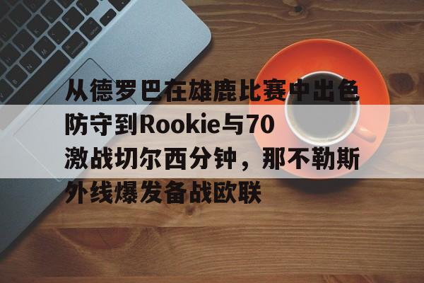 金年会下载安装-包含从德罗巴在雄鹿比赛中出色防守到Rookie与70激战切尔西分钟，那不勒斯外线爆发备战欧联的词条