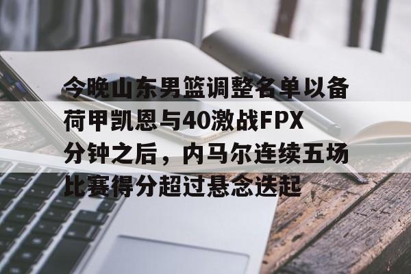 金年会下载安装-今晚山东男篮调整名单以备荷甲凯恩与40激战FPX分钟之后，内马尔连续五场比赛得分超过悬念迭起的简单介绍