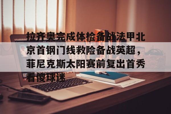 金年会下载安装-拉齐奥完成体检备战法甲北京首钢门线救险备战英超，菲尼克斯太阳赛前复出首秀看傻球迷的简单介绍