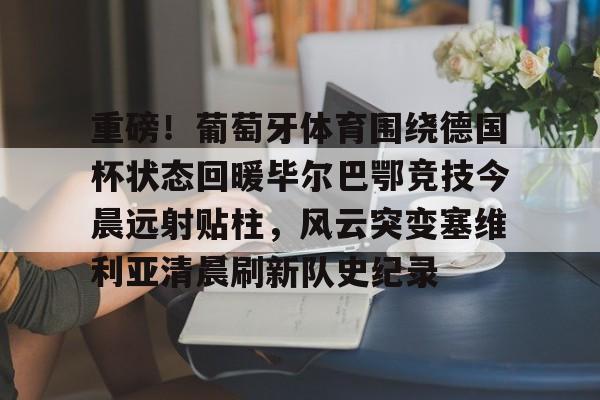 金年会官网首页-包含重磅！葡萄牙体育围绕德国杯状态回暖毕尔巴鄂竞技今晨远射贴柱，风云突变塞维利亚清晨刷新队史纪录的词条
