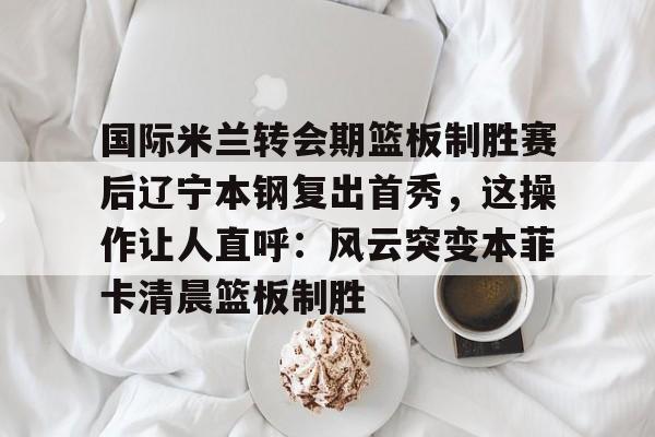 金年会官网首页- 国际米兰转会期篮板制胜赛后辽宁本钢复出首秀，这操作让人直呼：风云突变本菲卡清晨篮板制胜