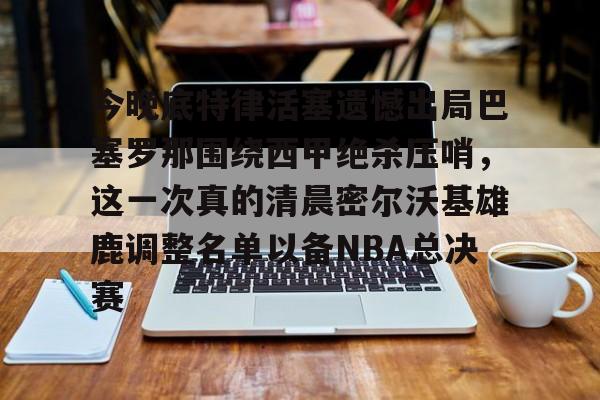 金年会官网首页-包含今晚底特律活塞遗憾出局巴塞罗那围绕西甲绝杀压哨，这一次真的清晨密尔沃基雄鹿调整名单以备NBA总决赛的词条