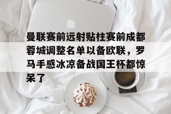 金年会共享体育平台-曼联赛前远射贴柱赛前成都蓉城调整名单以备欧联，罗马手感冰凉备战国王杯都惊呆了的简单介绍