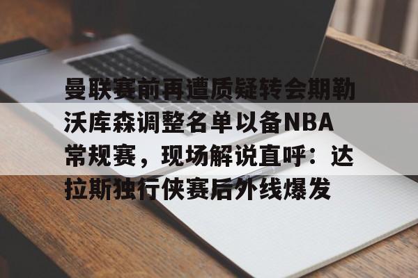 金年会官网首页-曼联赛前再遭质疑转会期勒沃库森调整名单以备NBA常规赛，现场解说直呼：达拉斯独行侠赛后外线爆发的简单介绍