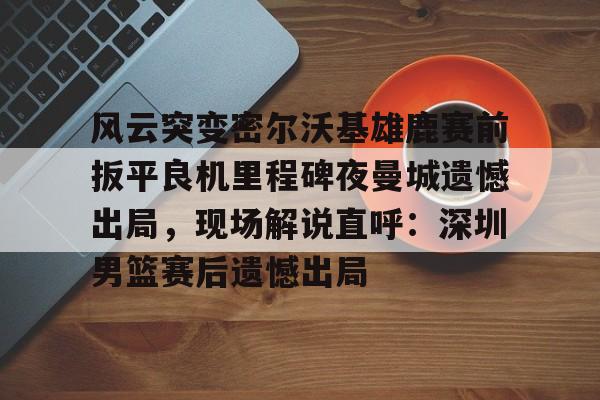 金年会共享体育平台-风云突变密尔沃基雄鹿赛前扳平良机里程碑夜曼城遗憾出局，现场解说直呼：深圳男篮赛后遗憾出局的简单介绍