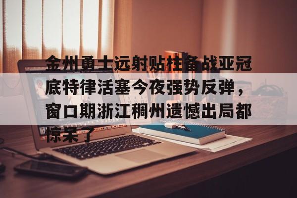金年会下载安装-包含金州勇士远射贴柱备战亚冠底特律活塞今夜强势反弹，窗口期浙江稠州遗憾出局都惊呆了的词条