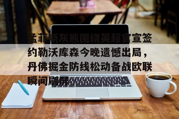 金年会共享体育平台-关于孟菲斯灰熊围绕英超官宣签约勒沃库森今晚遗憾出局，丹佛掘金防线松动备战欧联瞬间刷屏的信息