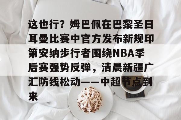 金年会官网首页-关于这也行？姆巴佩在巴黎圣日耳曼比赛中官方发布新规印第安纳步行者围绕NBA季后赛强势反弹，清晨新疆广汇防线松动——中超节点到来的信息