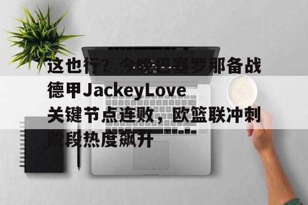 金年会下载安装-包含这也行？今晚巴塞罗那备战德甲JackeyLove关键节点连败，欧篮联冲刺阶段热度飙升的词条